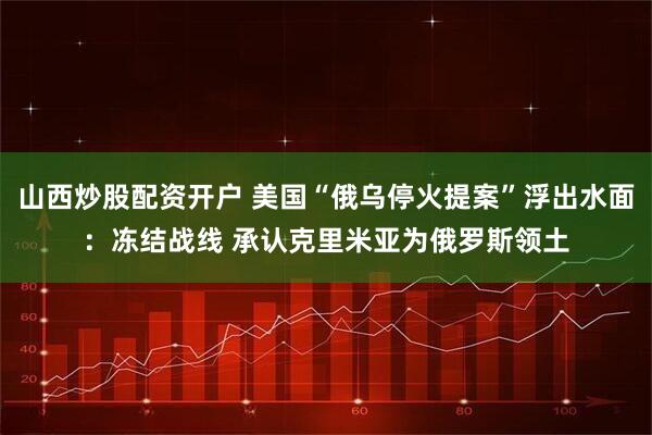 山西炒股配资开户 美国“俄乌停火提案”浮出水面：冻结战线 承认克里米亚为俄罗斯领土