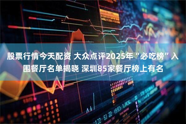 股票行情今天配资 大众点评2025年“必吃榜”入围餐厅名单揭晓 深圳85家餐厅榜上有名