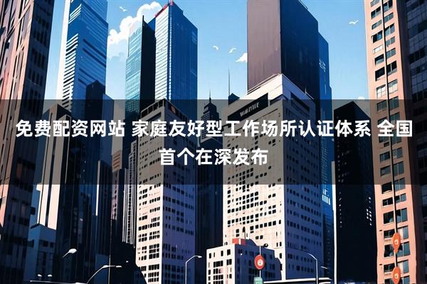 免费配资网站 家庭友好型工作场所认证体系 全国首个在深发布
