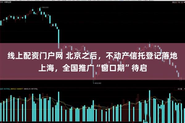线上配资门户网 北京之后,不动产信托登记落地上海,全国推广“窗口期”待启