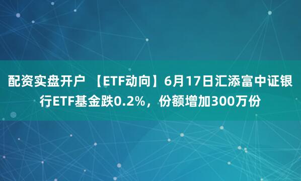 配资实盘开户 【ETF动向】6月17日汇添富中证银行ETF基金跌0.2%,份额增加300万份
