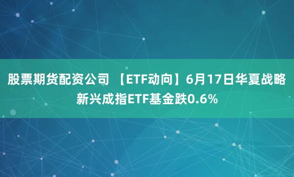 股票期货配资公司 【ETF动向】6月17日华夏战略新兴成指ETF基金跌0.6%