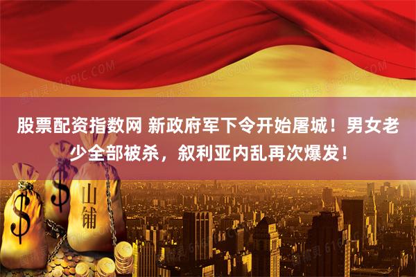 股票配资指数网 新政府军下令开始屠城！男女老少全部被杀，叙利亚内乱再次爆发！