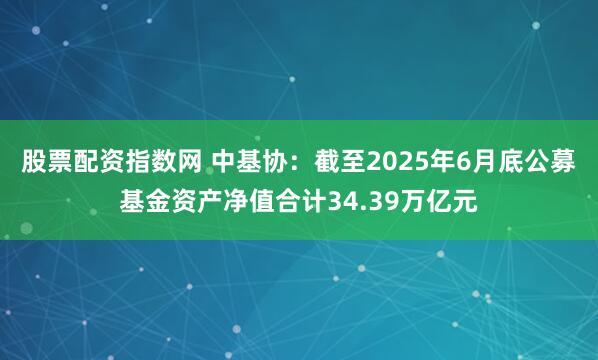 股票配资指数网 中基协：截至2025年6月底公募基金资产净值合计34.39万亿元