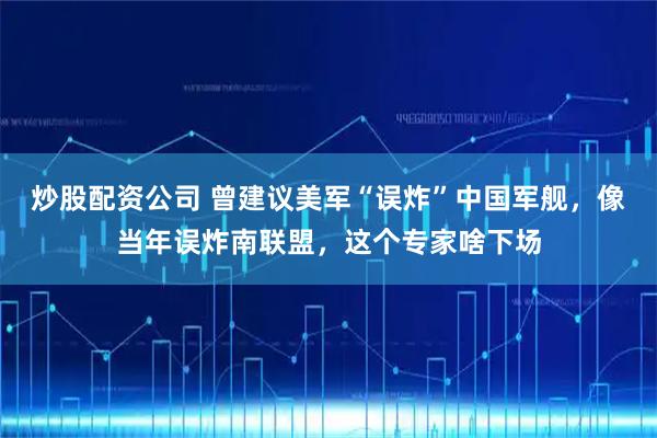 炒股配资公司 曾建议美军“误炸”中国军舰,像当年误炸南联盟,这个专家啥下场