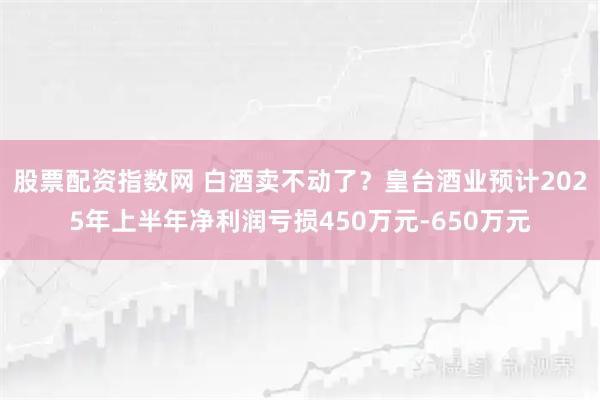 股票配资指数网 白酒卖不动了?皇台酒业预计2025年上半年净利润亏损450万元-650万元