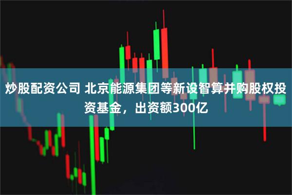 炒股配资公司 北京能源集团等新设智算并购股权投资基金，出资额300亿