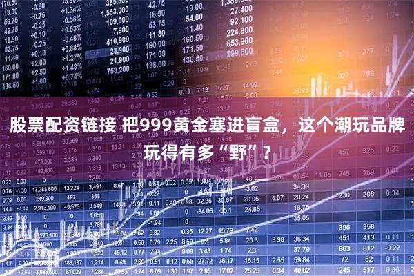 股票配资链接 把999黄金塞进盲盒,这个潮玩品牌玩得有多“野”?